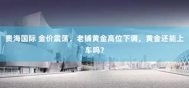 贵海国际 金价震荡，老铺黄金高位下调，黄金还能上车吗？