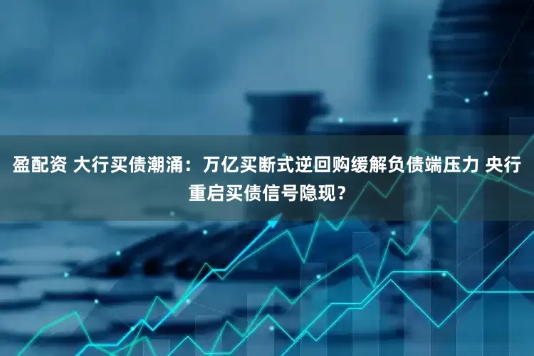 盈配资 大行买债潮涌：万亿买断式逆回购缓解负债端压力 央行重启买债信号隐现？