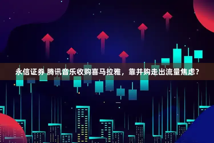 永信证券 腾讯音乐收购喜马拉雅，靠并购走出流量焦虑？