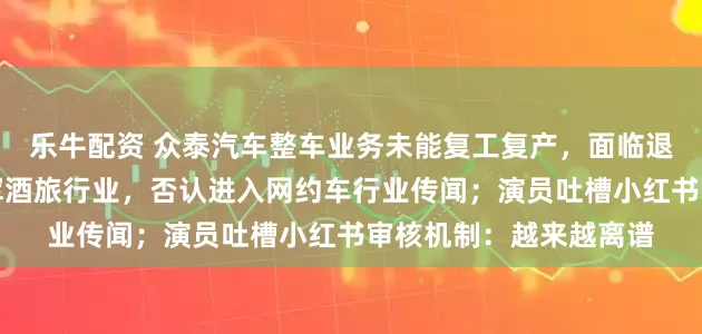 乐牛配资 众泰汽车整车业务未能复工复产，面临退市风险；京东宣布进军酒旅行业，否认进入网约车行业传闻；演员吐槽小红书审核机制：越来越离谱
