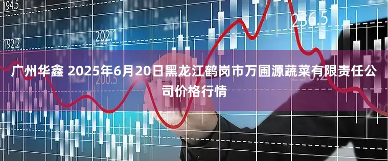 广州华鑫 2025年6月20日黑龙江鹤岗市万圃源蔬菜有限责任公司价格行情