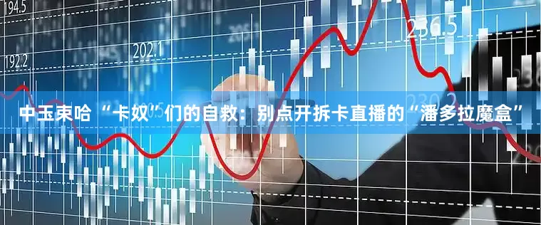 中玉束哈 “卡奴”们的自救：别点开拆卡直播的“潘多拉魔盒”