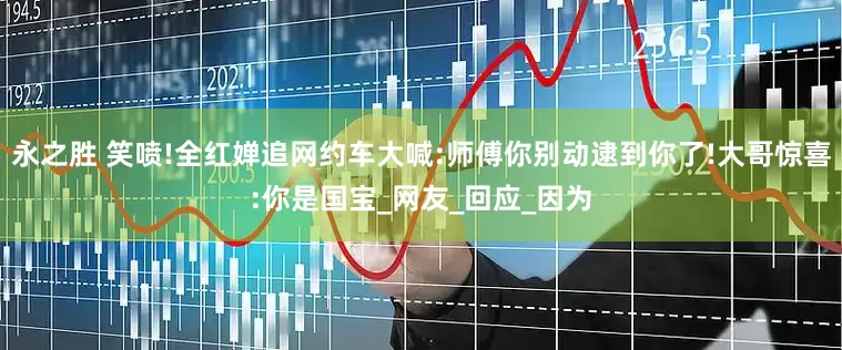 永之胜 笑喷!全红婵追网约车大喊:师傅你别动逮到你了!大哥惊喜:你是国宝_网友_回应_因为