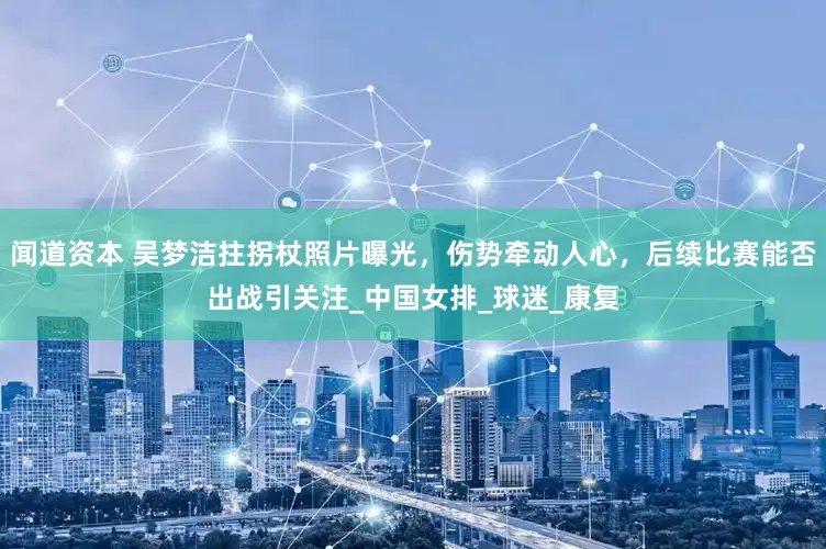 闻道资本 吴梦洁拄拐杖照片曝光，伤势牵动人心，后续比赛能否出战引关注_中国女排_球迷_康复