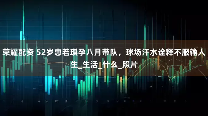 荣耀配资 52岁惠若琪孕八月带队，球场汗水诠释不服输人生_生活_什么_照片