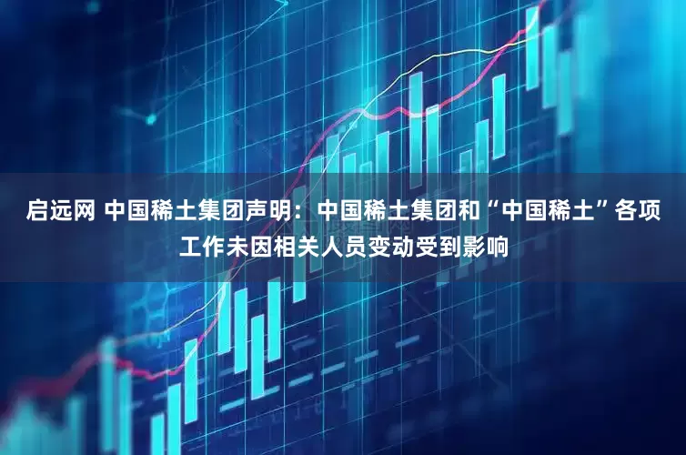 启远网 中国稀土集团声明：中国稀土集团和“中国稀土”各项工作未因相关人员变动受到影响