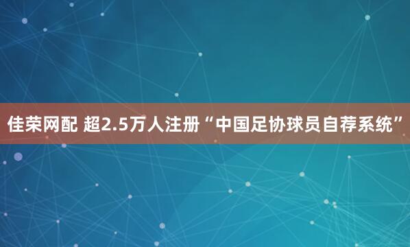 佳荣网配 超2.5万人注册“中国足协球员自荐系统”