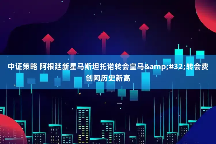 中证策略 阿根廷新星马斯坦托诺转会皇马 转会费创阿历史新高