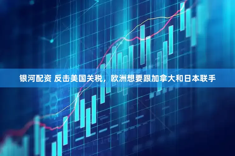 银河配资 反击美国关税，欧洲想要跟加拿大和日本联手
