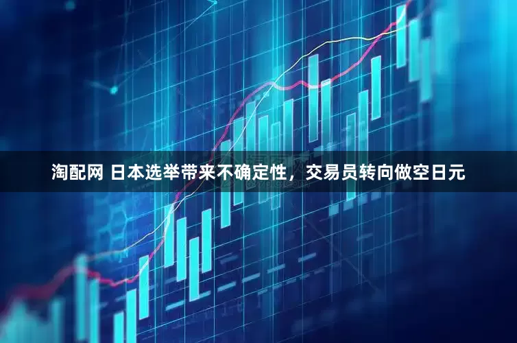 淘配网 日本选举带来不确定性，交易员转向做空日元