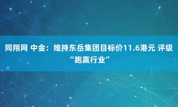 同翔网 中金：维持东岳集团目标价11.6港元 评级“跑赢行业”