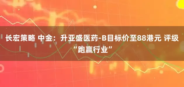 长宏策略 中金：升亚盛医药-B目标价至88港元 评级“跑赢行业”