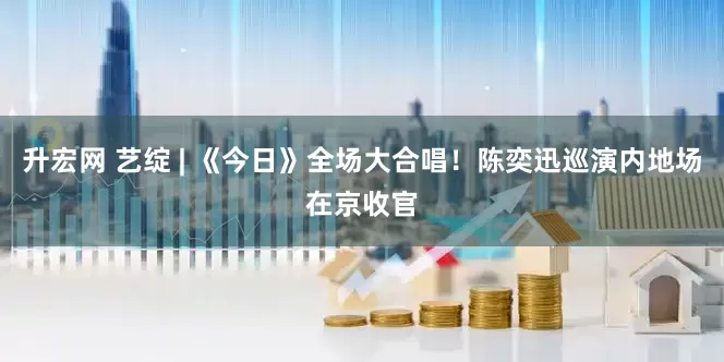 升宏网 艺绽 | 《今日》全场大合唱！陈奕迅巡演内地场在京收官