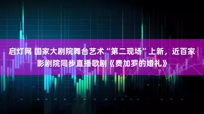 启灯网 国家大剧院舞台艺术“第二现场”上新，近百家影剧院同步直播歌剧《费加罗的婚礼》