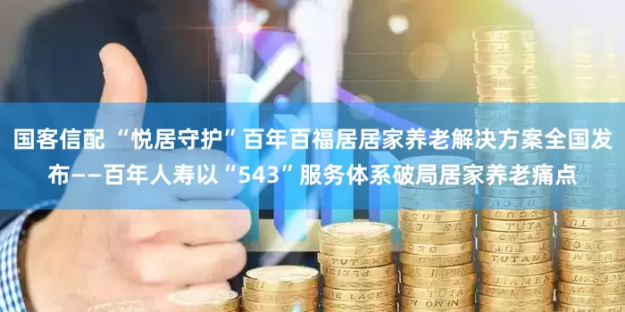 国客信配 “悦居守护”百年百福居居家养老解决方案全国发布——百年人寿以“543”服务体系破局居家养老痛点