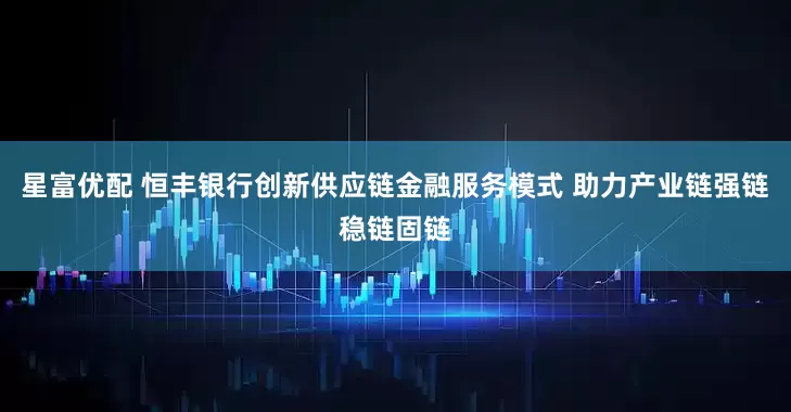 星富优配 恒丰银行创新供应链金融服务模式 助力产业链强链稳链固链