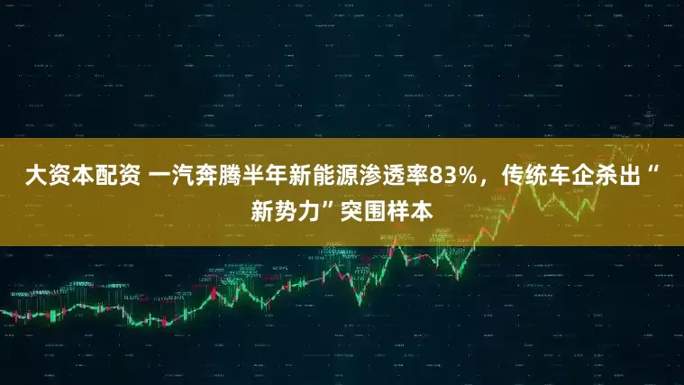 大资本配资 一汽奔腾半年新能源渗透率83%，传统车企杀出“新势力”突围样本