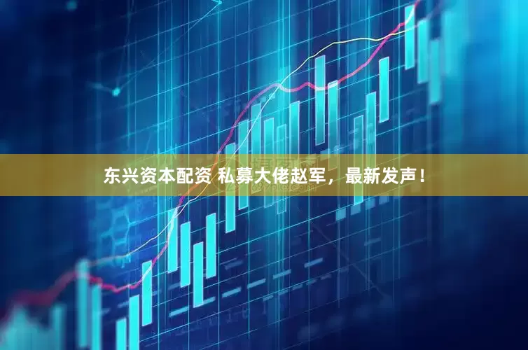 东兴资本配资 私募大佬赵军，最新发声！