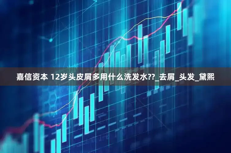 嘉信资本 12岁头皮屑多用什么洗发水??_去屑_头发_黛熙