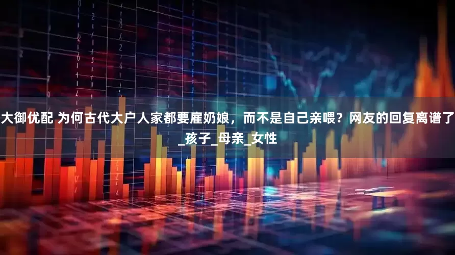 大御优配 为何古代大户人家都要雇奶娘，而不是自己亲喂？网友的回复离谱了_孩子_母亲_女性