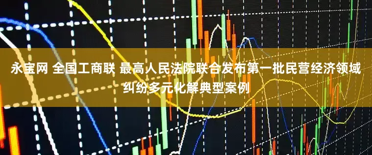 永宝网 全国工商联 最高人民法院联合发布第一批民营经济领域纠纷多元化解典型案例