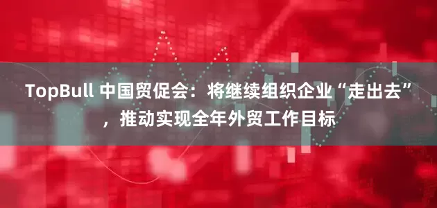 TopBull 中国贸促会：将继续组织企业“走出去”，推动实现全年外贸工作目标