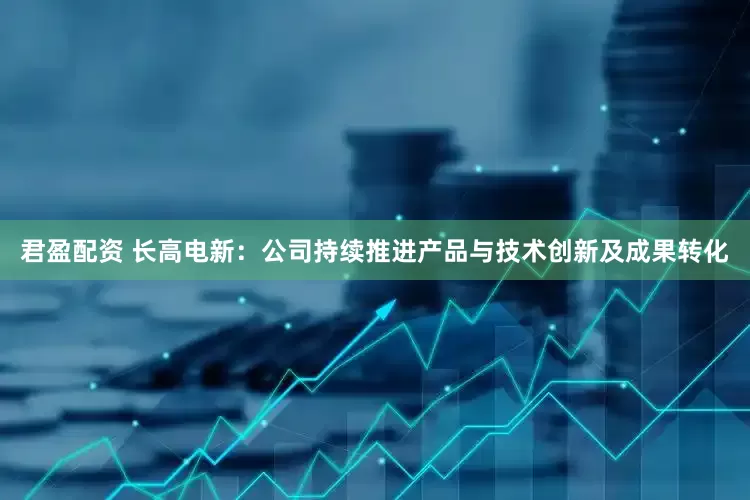 君盈配资 长高电新：公司持续推进产品与技术创新及成果转化