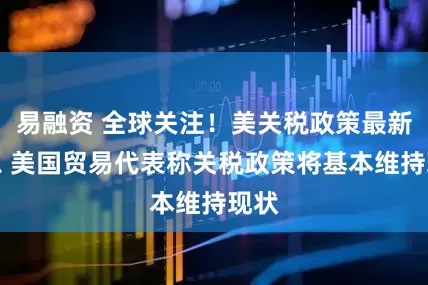 易融资 全球关注！美关税政策最新消息 美国贸易代表称关税政策将基本维持现状