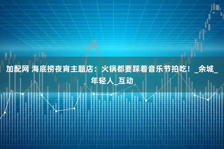 加配网 海底捞夜宵主题店：火锅都要踩着音乐节拍吃！_余城_年轻人_互动