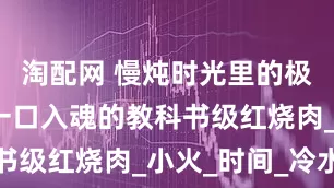淘配网 慢炖时光里的极致软糯：一口入魂的教科书级红烧肉_小火_时间_冷水