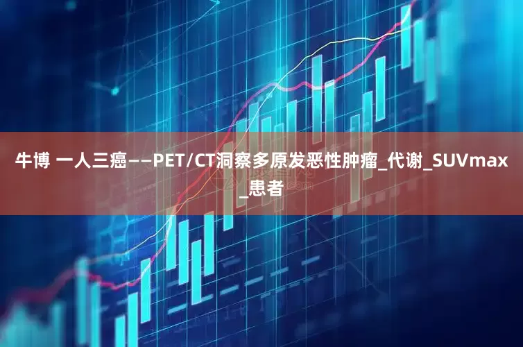 牛博 一人三癌——PET/CT洞察多原发恶性肿瘤_代谢_SUVmax_患者