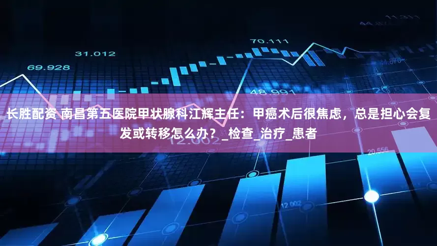 长胜配资 南昌第五医院甲状腺科江辉主任：甲癌术后很焦虑，总是担心会复发或转移怎么办？_检查_治疗_患者