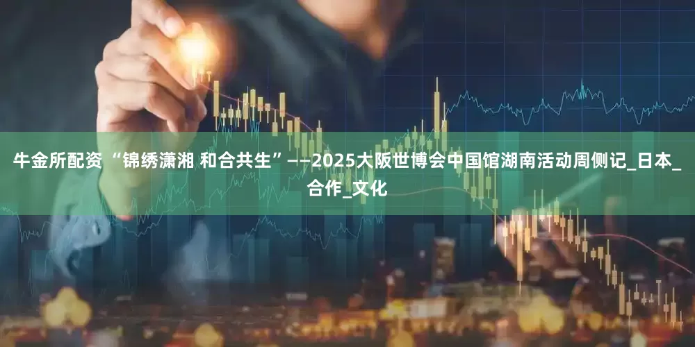 牛金所配资 “锦绣潇湘 和合共生”——2025大阪世博会中国馆湖南活动周侧记_日本_合作_文化
