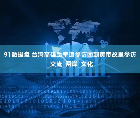 91微操盘 台湾高雄跆拳道参访团到黄帝故里参访_交流_两岸_文化