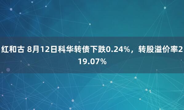红和古 8月12日科华转债下跌0.24%，转股溢价率219.07%