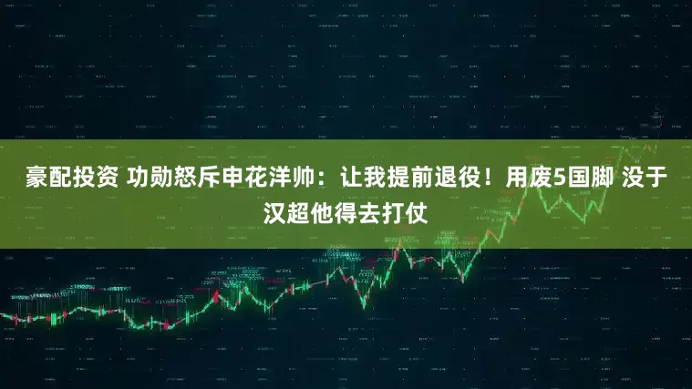 豪配投资 功勋怒斥申花洋帅：让我提前退役！用废5国脚 没于汉超他得去打仗
