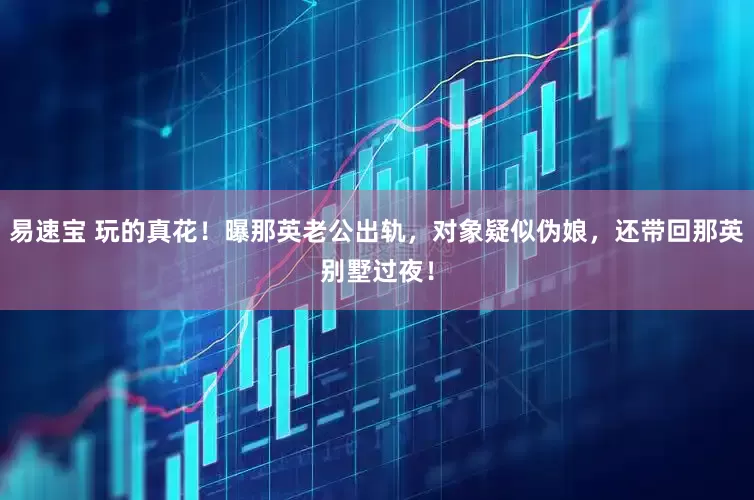 易速宝 玩的真花！曝那英老公出轨，对象疑似伪娘，还带回那英别墅过夜！