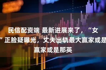 民信配资端 最新进展来了，“女邻居”正脸疑曝光，丈夫出轨最大赢家或是那英