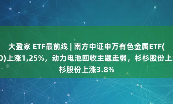 大盈家 ETF最前线 | 南方中证申万有色金属ETF(512400)上涨1.25%，动力电池回收主题走弱，杉杉股份上涨3.8%