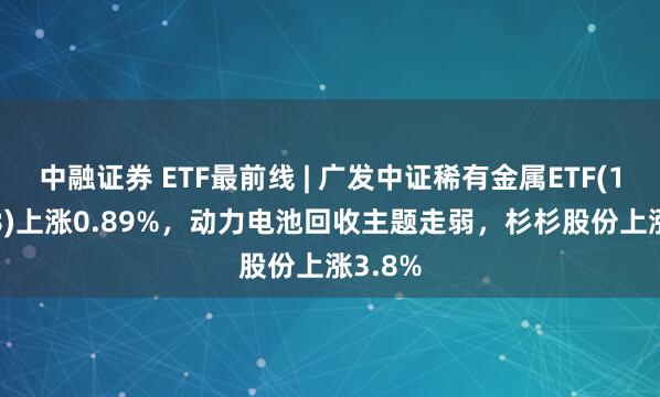 中融证券 ETF最前线 | 广发中证稀有金属ETF(159608)上涨0.89%，动力电池回收主题走弱，杉杉股份上涨3.8%