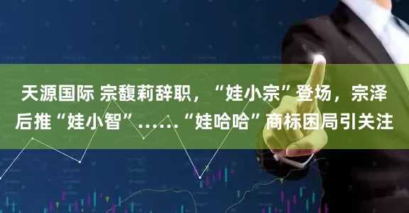 天源国际 宗馥莉辞职，“娃小宗”登场，宗泽后推“娃小智”……“娃哈哈”商标困局引关注