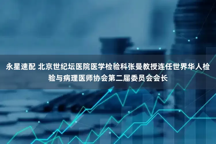 永星速配 北京世纪坛医院医学检验科张曼教授连任世界华人检验与病理医师协会第二届委员会会长
