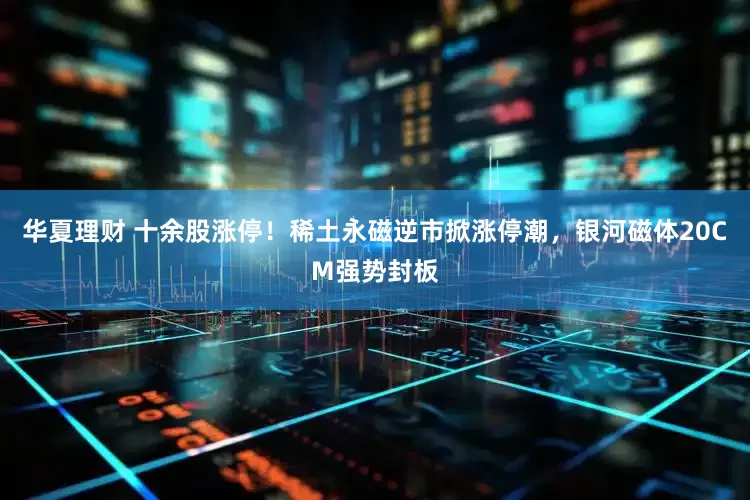 华夏理财 十余股涨停！稀土永磁逆市掀涨停潮，银河磁体20CM强势封板