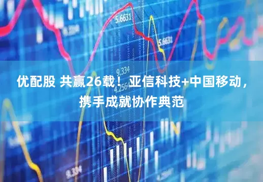 优配股 共赢26载！亚信科技+中国移动，携手成就协作典范