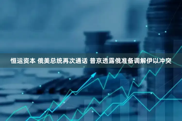 恒运资本 俄美总统再次通话 普京透露俄准备调解伊以冲突