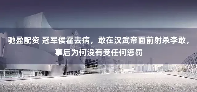 驰盈配资 冠军侯霍去病，敢在汉武帝面前射杀李敢，事后为何没有受任何惩罚