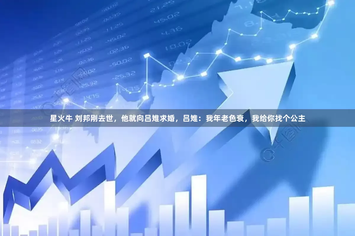 星火牛 刘邦刚去世，他就向吕雉求婚，吕雉：我年老色衰，我给你找个公主