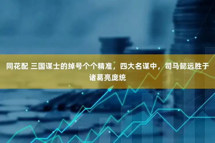 同花配 三国谋士的绰号个个精准，四大名谋中，司马懿远胜于诸葛亮庞统