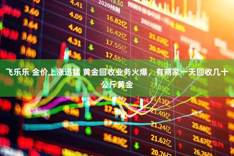 飞乐乐 金价上涨迅猛 黄金回收业务火爆，有商家一天回收几十公斤黄金