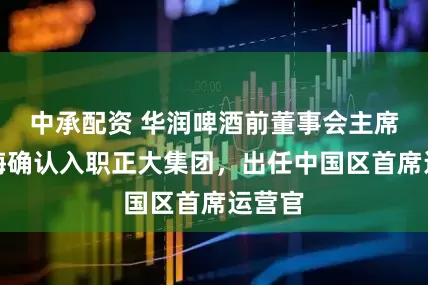 中承配资 华润啤酒前董事会主席侯孝海确认入职正大集团，出任中国区首席运营官